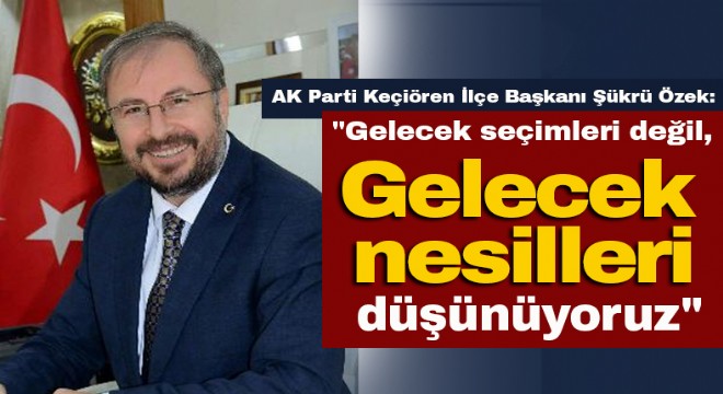 Özek: Gelecek seçimleri değil, gelecek nesilleri düşünüyoruz 